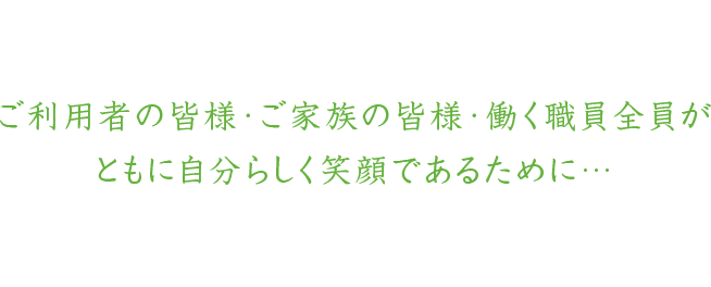 ご利用者の皆様・ご家族の皆様・働く職員全員がともに自分らしく笑顔であるために…