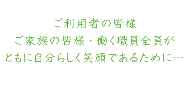 ご利用者の皆様・ご家族の皆様・働く職員全員がともに自分らしく笑顔であるために…